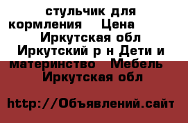 стульчик для кормления  › Цена ­ 1 500 - Иркутская обл., Иркутский р-н Дети и материнство » Мебель   . Иркутская обл.